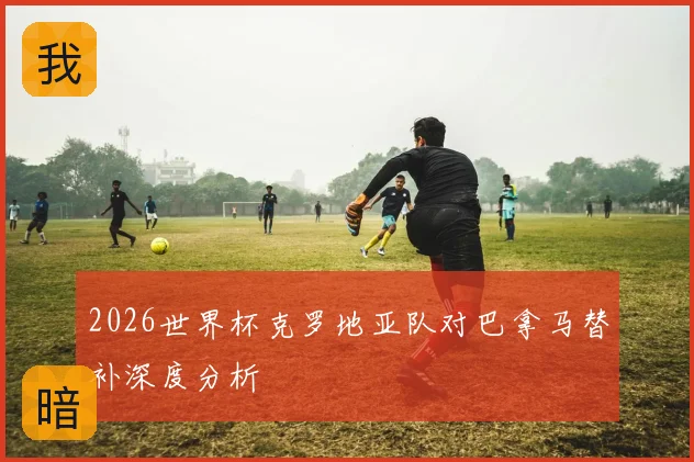 2026世界杯克罗地亚队对巴拿马替补深度分析